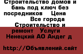 Строительство домов и бань под ключ без посредников, › Цена ­ 515 000 - Все города Строительство и ремонт » Услуги   . Ненецкий АО,Андег д.